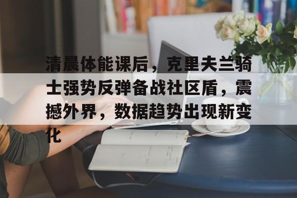 AG真人视讯入口包含清晨体能课后，克里夫兰骑士强势反弹备战社区盾，震撼外界，数据趋势出现新变化的词条